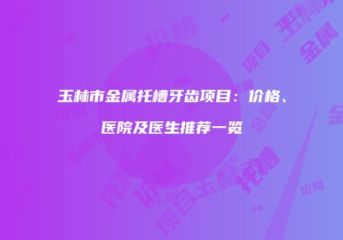 玉林市金属托槽牙齿项目：价格、医院及医生推荐一览