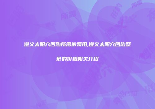 遵义太阳穴凹陷所需的费用,遵义太阳穴凹陷整形的价格相关介绍