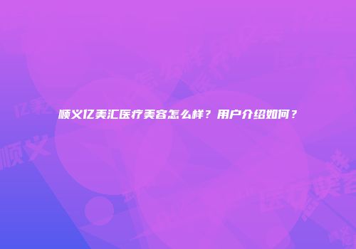 顺义亿美汇医疗美容怎么样？用户介绍如何？