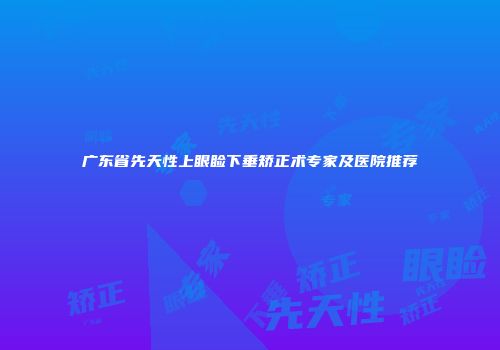 广东省先天性上眼睑下垂矫正术专家及医院推荐