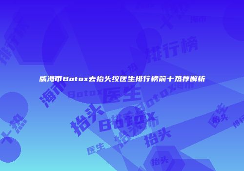 威海市Botox去抬头纹医生排行榜前十热荐解析