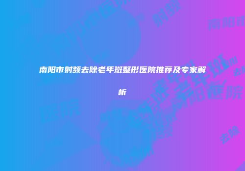 南阳市射频去除老年斑整形医院推荐及专家解析