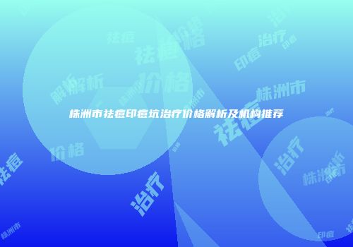 株洲市祛痘印痘坑治疗价格解析及机构推荐