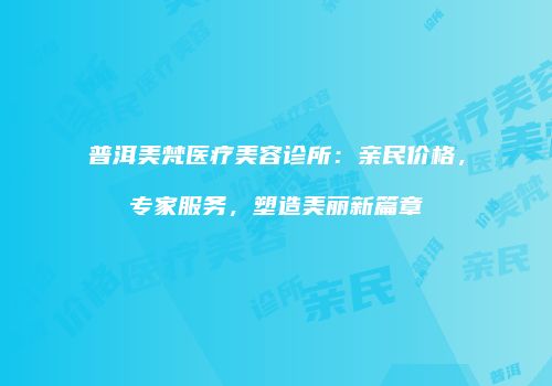 普洱美梵医疗美容诊所：亲民价格，专家服务，塑造美丽新篇章