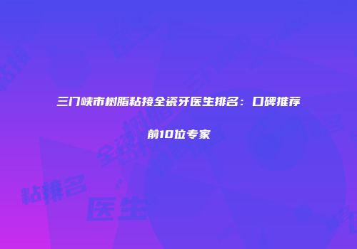 三门峡市树脂粘接全瓷牙医生排名：口碑推荐前10位专家