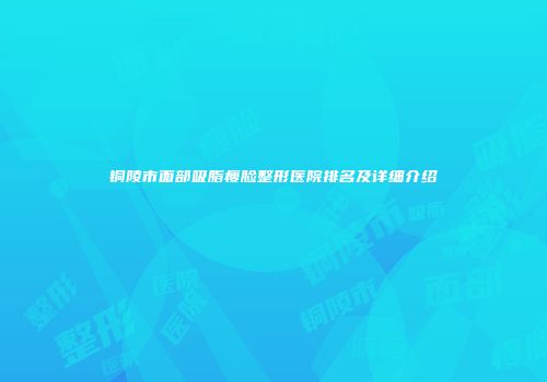 铜陵市面部吸脂瘦脸整形医院排名及详细介绍