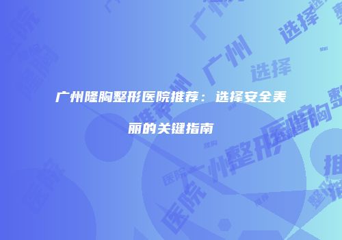 广州隆胸整形医院推荐：选择安全美丽的关键指南