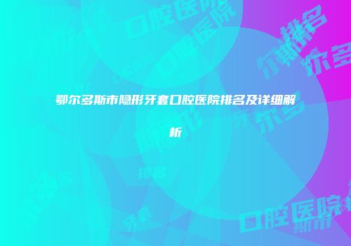鄂尔多斯市隐形牙套口腔医院排名及详细解析