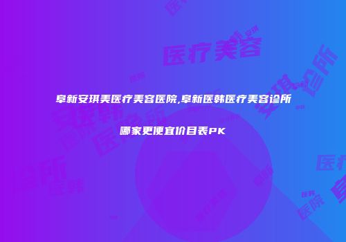 阜新安琪美医疗美容医院,阜新医韩医疗美容诊所哪家更便宜价目表PK