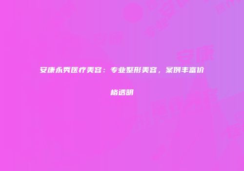 安康永秀医疗美容：专业整形美容，案例丰富价格透明