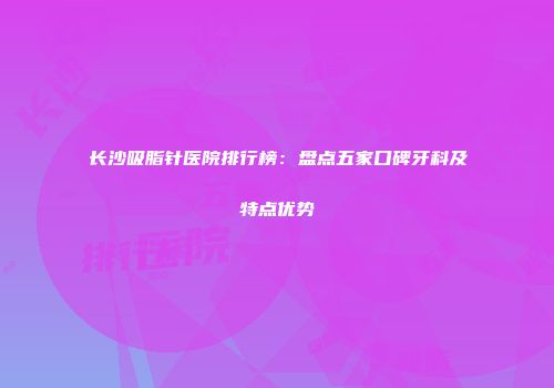 长沙吸脂针医院排行榜：盘点五家口碑牙科及特点优势