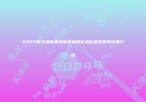2025年天津市鼻梁骨歪斜矫正术价格及医院详细介绍