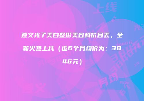 遵义光子美白整形美容科价目表，全新火热上线（近6个月均价为：3846元）