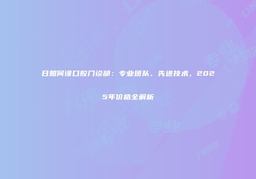 日照何谨口腔门诊部：专业团队、先进技术，2025年价格全解析