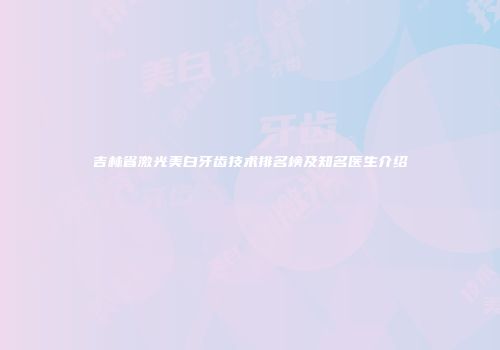 吉林省激光美白牙齿技术排名榜及知名医生介绍