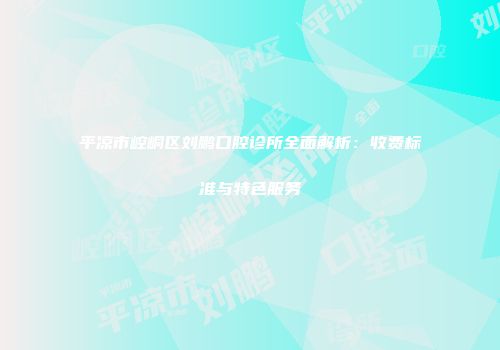 平凉市崆峒区刘鹏口腔诊所全面解析：收费标准与特色服务