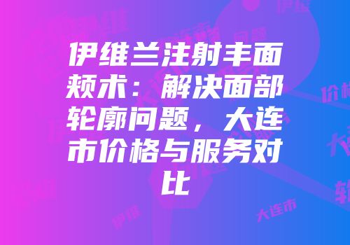 伊维兰注射丰面颊术：解决面部轮廓问题，大连市价格与服务对比