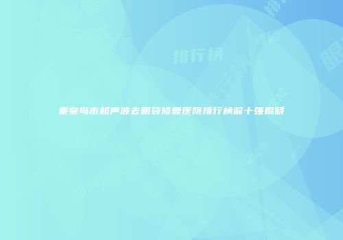 秦皇岛市超声波去眼袋修复医院排行榜前十强揭晓