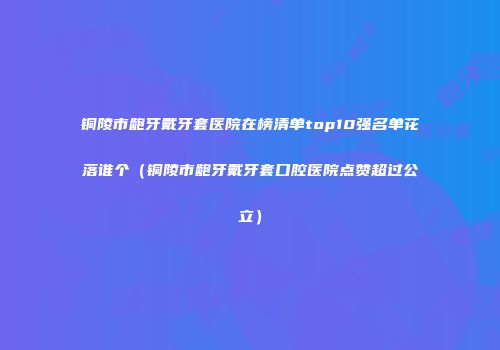 铜陵市龅牙戴牙套医院在榜清单top10强名单花落谁个（铜陵市龅牙戴牙套口腔医院点赞超过公立）