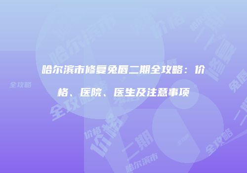 哈尔滨市修复兔唇二期全攻略：价格、医院、医生及注意事项
