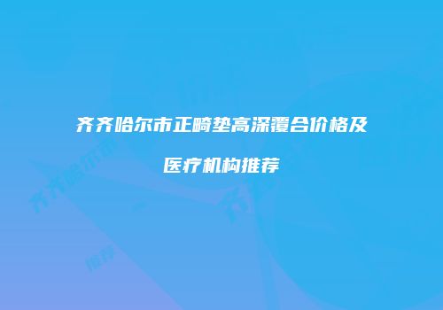 齐齐哈尔市正畸垫高深覆合价格及医疗机构推荐