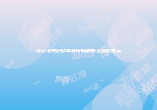 连云港玻尿酸丰颊价格解析及医院推荐
