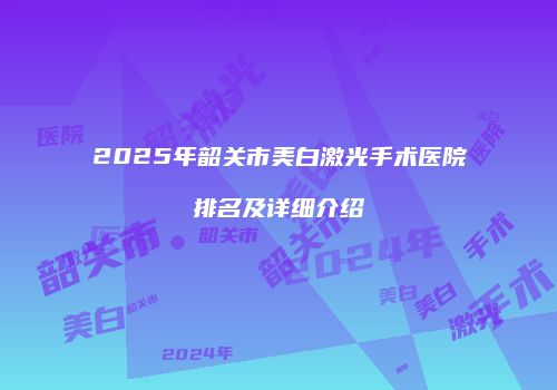 2025年韶关市美白激光手术医院排名及详细介绍