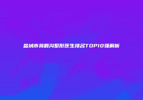 盐城市鼻唇沟整形医生排名TOP10强解析