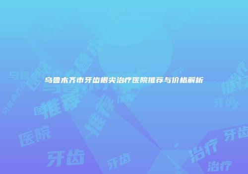 乌鲁木齐市牙齿根尖治疗医院推荐与价格解析