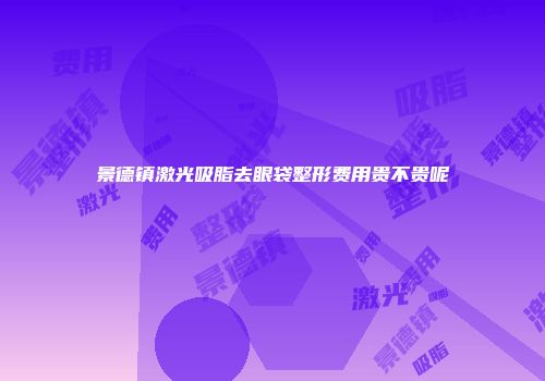 景德镇激光吸脂去眼袋整形费用贵不贵呢