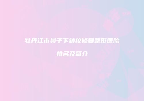 牡丹江市鼻子下皱纹修复整形医院排名及简介