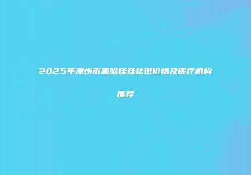 2025年漳州市黑脸娃娃祛斑价格及医疗机构推荐