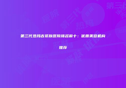 第三代热玛吉紧肤医院排名前十：优质美容机构推荐