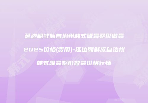 延边朝鲜族自治州韩式隆鼻整形做鼻2025价格(费用)-延边朝鲜族自治州韩式隆鼻整形做鼻价格行情