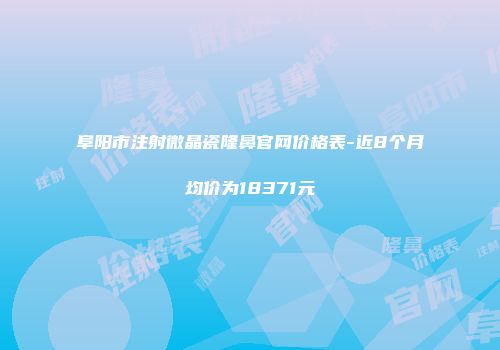 阜阳市注射微晶瓷隆鼻官网价格表-近8个月均价为18371元