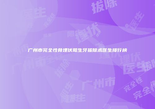 广州市完全性骨埋伏阻生牙拔除术医生排行榜
