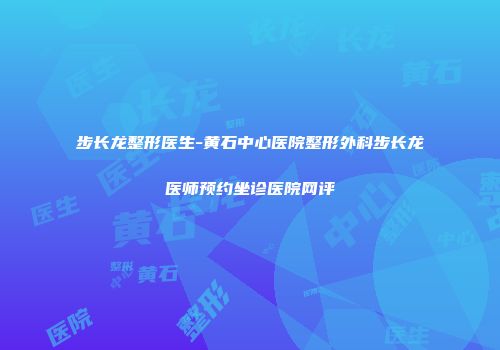 步长龙整形医生-黄石中心医院整形外科步长龙医师预约坐诊医院网评