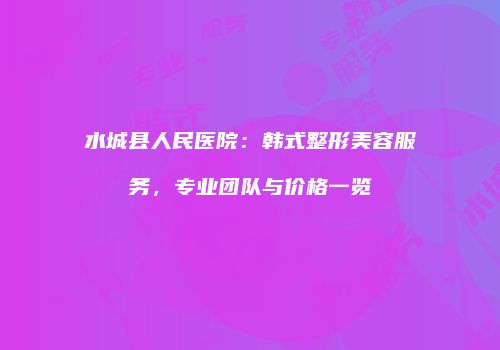 水城县人民医院：韩式整形美容服务，专业团队与价格一览