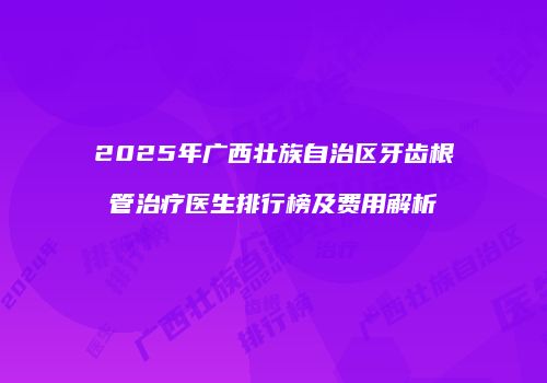 2025年广西壮族自治区牙齿根管治疗医生排行榜及费用解析
