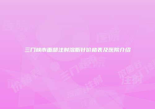 三门峡市面部注射溶脂针价格表及医院介绍