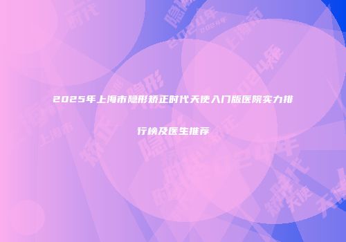 2025年上海市隐形矫正时代天使入门版医院实力排行榜及医生推荐