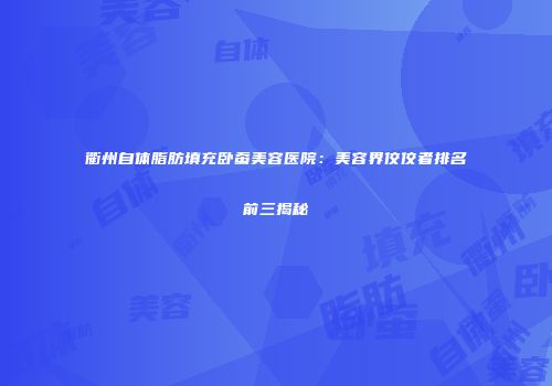 衢州自体脂肪填充卧蚕美容医院：美容界佼佼者排名前三揭秘