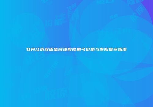 牡丹江市胶原蛋白注射隆眉弓价格与医院推荐指南