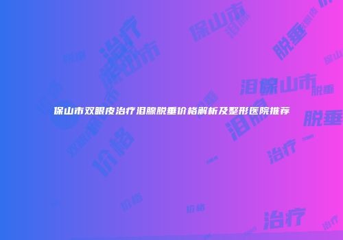 保山市双眼皮治疗泪腺脱垂价格解析及整形医院推荐