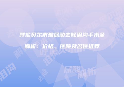 呼伦贝尔市玻尿酸去除泪沟手术全解析：价格、医院及名医推荐