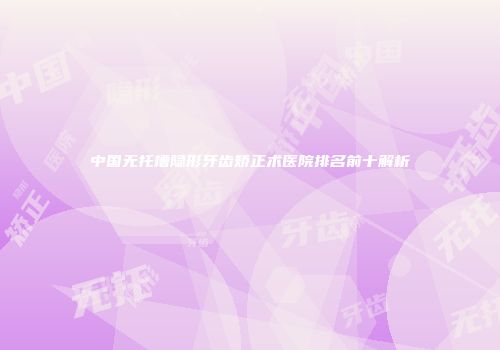 中国无托槽隐形牙齿矫正术医院排名前十解析