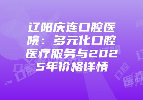 辽阳庆连口腔医院：多元化口腔医疗服务与2025年价格详情