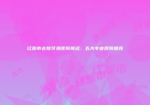 辽源市去除牙渍医院排名：五大专业医院推荐