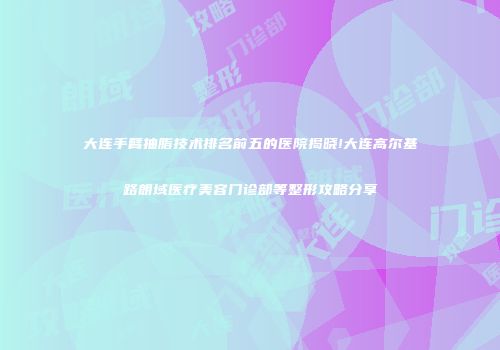 大连手臂抽脂技术排名前五的医院揭晓!大连高尔基路朗域医疗美容门诊部等整形攻略分享