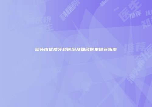 汕头市优质牙科医院及知名医生推荐指南